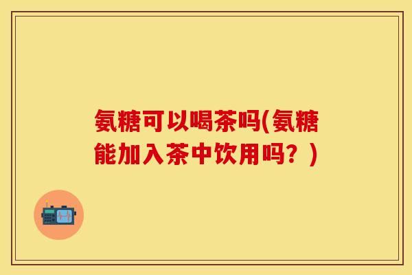 氨糖可以喝茶吗(氨糖能加入茶中饮用吗?) 氨糖可以喝茶吗(氨糖能加入茶中饮用吗?)
