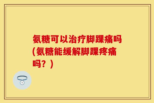 氨糖可以治疗脚踝痛吗(氨糖能缓解脚踝疼痛吗?)