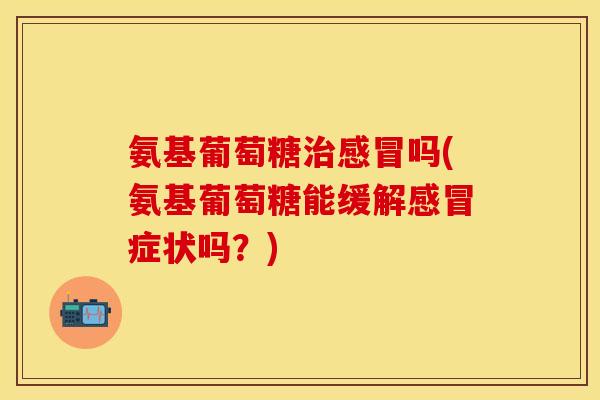 氨基葡萄糖治感冒吗(氨基葡萄糖能缓解感冒症状吗?)