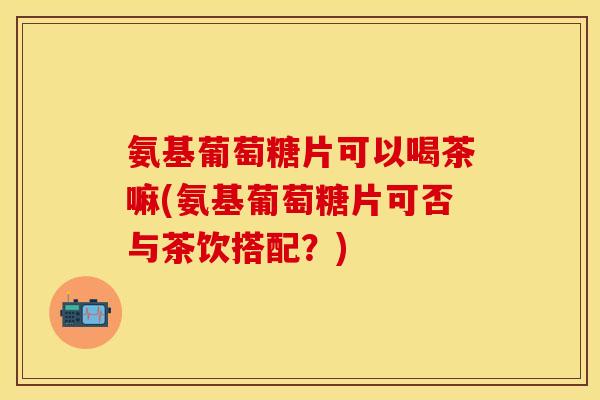 氨基葡萄糖片可以喝茶嘛(氨基葡萄糖片可否与茶饮搭配?) 氨基葡萄糖片可以喝茶嘛(氨基葡萄糖片可否与茶饮搭配?)