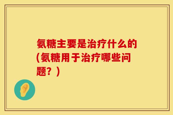 氨糖主要是治疗什么的(氨糖用于治疗哪些问题?)
