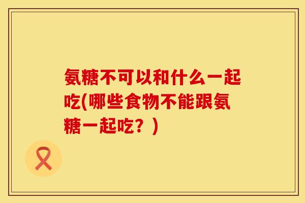 氨糖不可以和什么一起吃(哪些食物不能跟氨糖一起吃？)