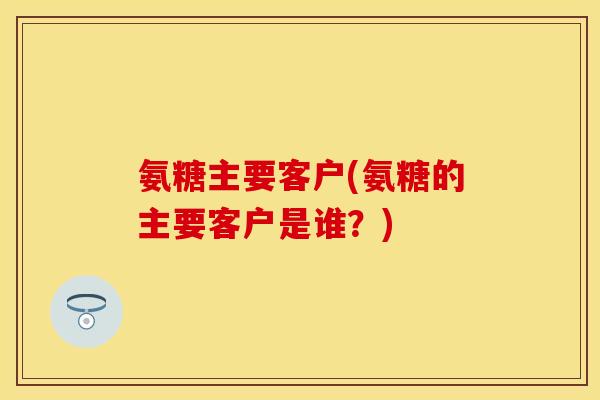 氨糖主要客户(氨糖的主要客户是谁?) 氨糖主要客户(氨糖的主要客户是谁?)