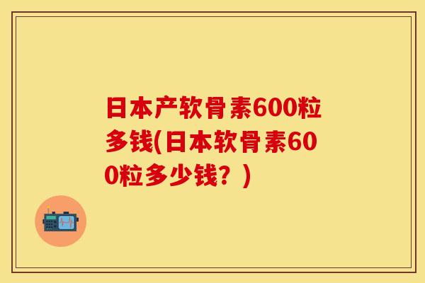 日本产软骨素600粒多钱(日本软骨素600粒多少钱?) 日本产软骨素600粒多钱(日本软骨素600粒多少钱?)