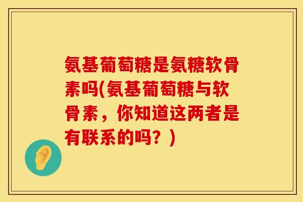 氨基葡萄糖是氨糖软骨素吗(氨基葡萄糖与软骨素，你知道这两者是有联系的吗？)