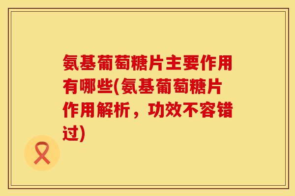 氨基葡萄糖片主要作用有哪些(氨基葡萄糖片作用解析,功效不容错过)