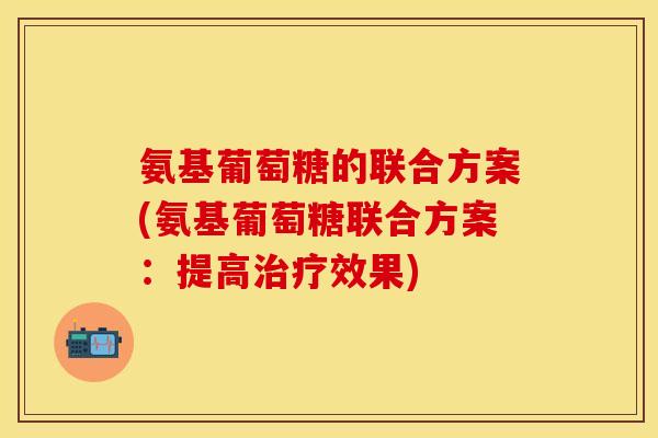 氨基葡萄糖的联合方案(氨基葡萄糖联合方案:提高效果) 氨基葡萄糖的联合方案(氨基葡萄糖联合方案:提高效果)