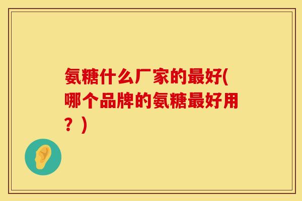 氨糖什么厂家的好(哪个品牌的氨糖好用?) 氨糖什么厂家的好(哪个品牌的氨糖好用?)