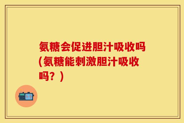 氨糖会促进胆汁吸收吗(氨糖能刺激胆汁吸收吗？)