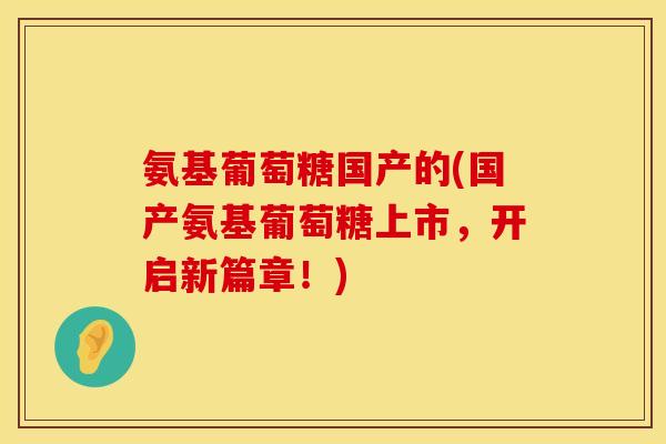 氨基葡萄糖国产的(国产氨基葡萄糖上市，开启新篇章！)