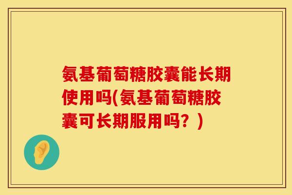 氨基葡萄糖胶囊能长期使用吗(氨基葡萄糖胶囊可长期服用吗？)