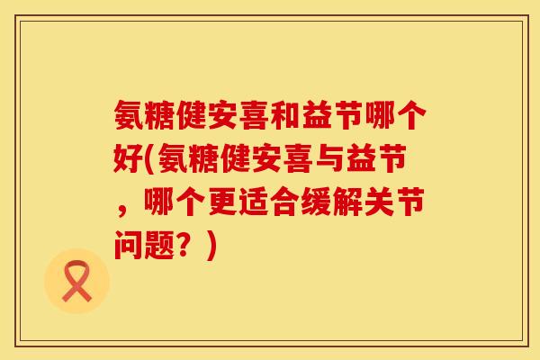 氨糖健安喜和益节哪个好(氨糖健安喜与益节,哪个更适合缓解关节问题?)