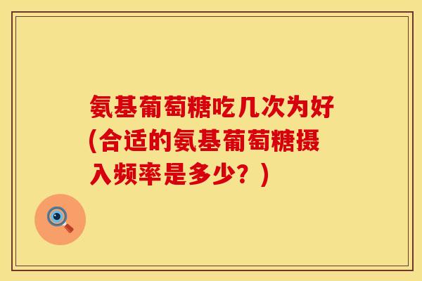 氨基葡萄糖吃几次为好(合适的氨基葡萄糖摄入频率是多少?) 氨基葡萄糖吃几次为好(合适的氨基葡萄糖摄入频率是多少?)