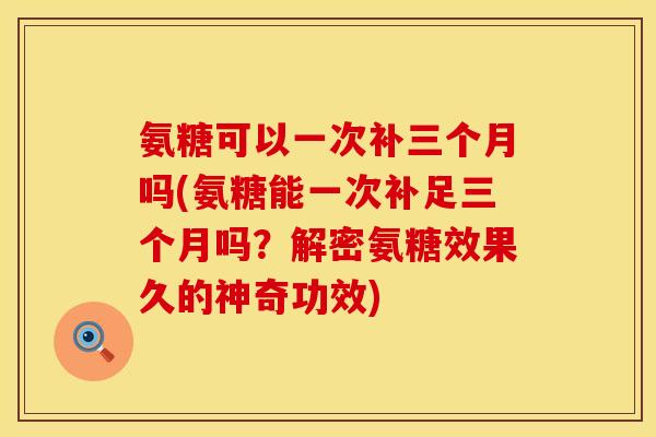 氨糖可以一次补三个月吗(氨糖能一次补足三个月吗？解密氨糖效果久的神奇功效)