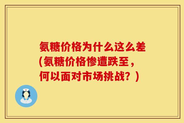 氨糖价格为什么这么差(氨糖价格惨遭跌至,何以面对市场挑战?)