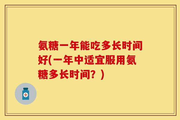 氨糖一年能吃多长时间好(一年中适宜服用氨糖多长时间？)