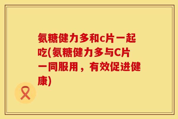 氨糖健力多和c片一起吃(氨糖健力多与C片一同服用，有效促进健康)