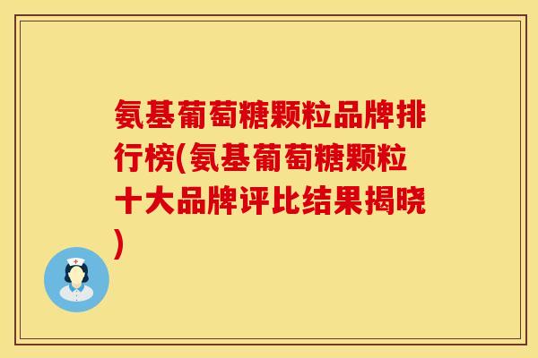 氨基葡萄糖颗粒品牌排行榜(氨基葡萄糖颗粒十大品牌评比结果揭晓)