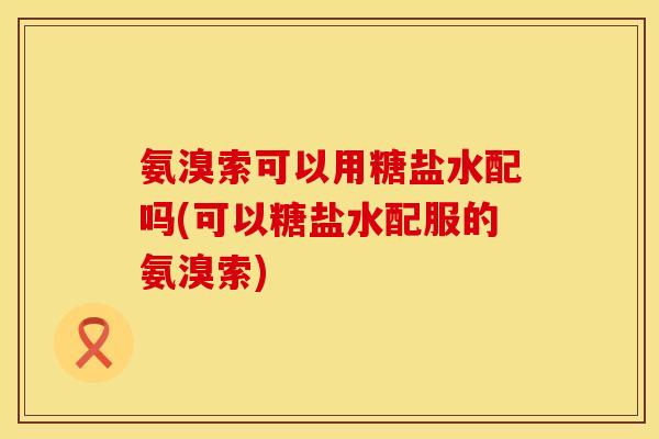 氨溴索可以用糖盐水配吗(可以糖盐水配服的氨溴索)