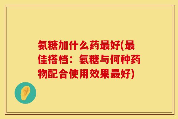 氨糖加什么药最好(最佳搭档：氨糖与何种药物配合使用效果最好)