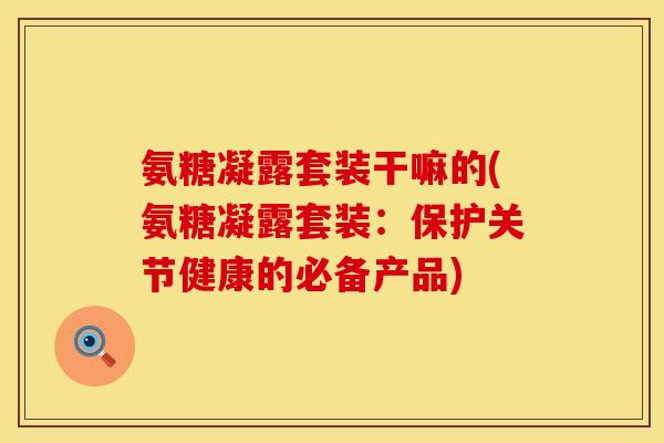 氨糖凝露套装干嘛的(氨糖凝露套装:保护关节健康的必备产品)