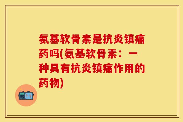 氨基软骨素是抗炎镇痛药吗(氨基软骨素：一种具有抗炎镇痛作用的药物)