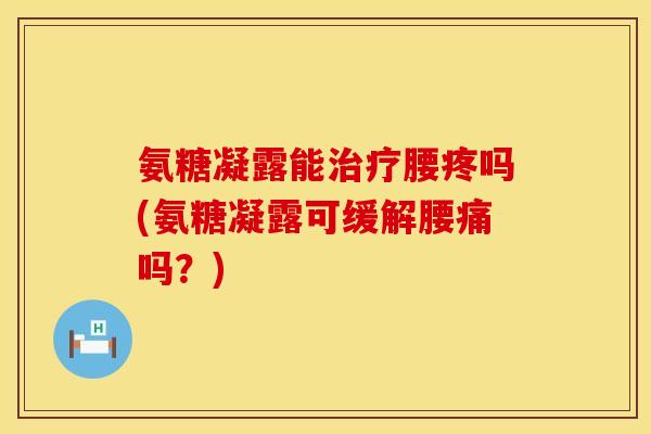 氨糖凝露能治疗腰疼吗(氨糖凝露可缓解腰痛吗？)