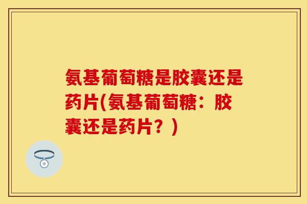 氨基葡萄糖是胶囊还是药片(氨基葡萄糖：胶囊还是药片？)