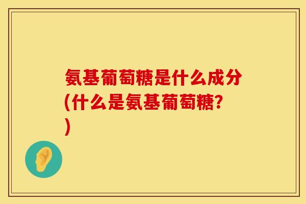 氨基葡萄糖是什么成分(什么是氨基葡萄糖？)