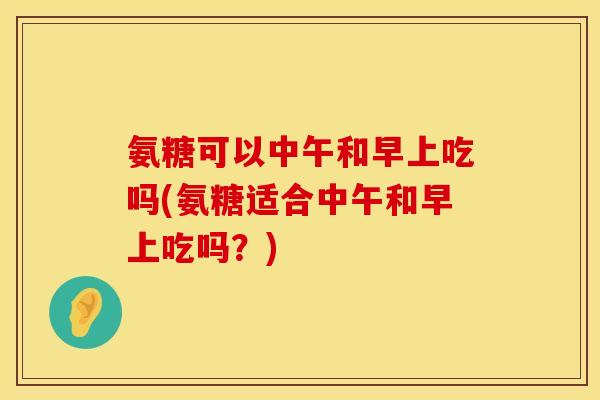 氨糖可以中午和早上吃吗(氨糖适合中午和早上吃吗?) 氨糖可以中午和早上吃吗(氨糖适合中午和早上吃吗?)