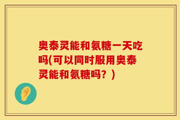 奥泰灵能和氨糖一天吃吗(可以同时服用奥泰灵能和氨糖吗?) 奥泰灵能和氨糖一天吃吗(可以同时服用奥泰灵能和氨糖吗?)