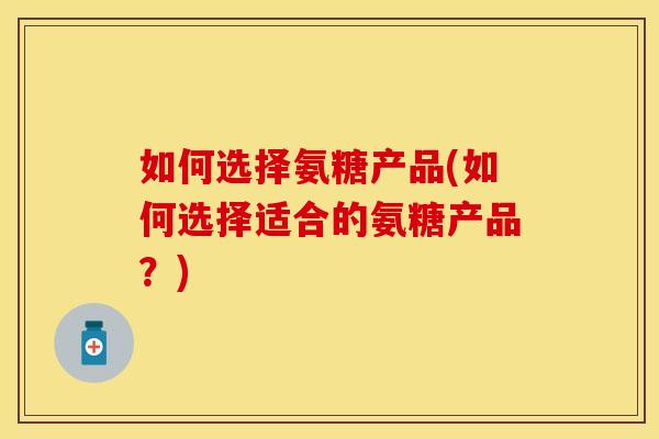 如何选择氨糖产品(如何选择适合的氨糖产品?)