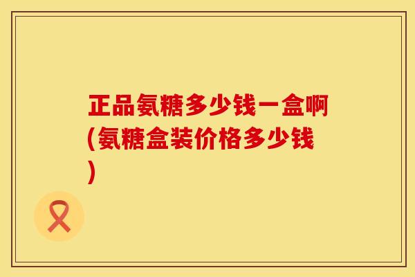 正品氨糖多少钱一盒啊(氨糖盒装价格多少钱) 正品氨糖多少钱一盒啊(氨糖盒装价格多少钱)