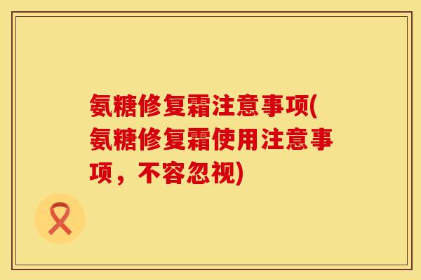 氨糖修复霜注意事项(氨糖修复霜使用注意事项,不容忽视) 氨糖修复霜注意事项(氨糖修复霜使用注意事项,不容忽视)