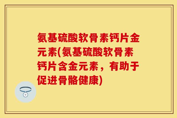 氨基硫酸软骨素钙片金元素(氨基硫酸软骨素钙片含金元素,有助于促进骨骼健康)
