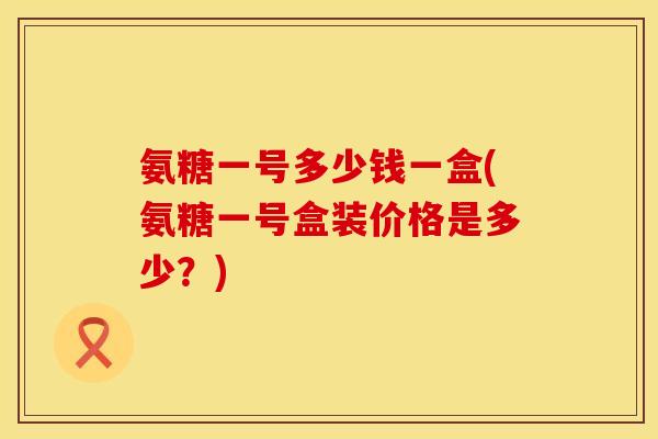 氨糖一号多少钱一盒(氨糖一号盒装价格是多少?) 氨糖一号多少钱一盒(氨糖一号盒装价格是多少?)