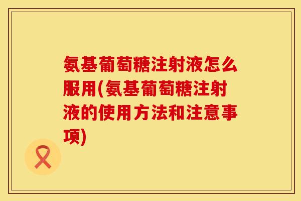 氨基葡萄糖注射液怎么服用(氨基葡萄糖注射液的使用方法和注意事项)