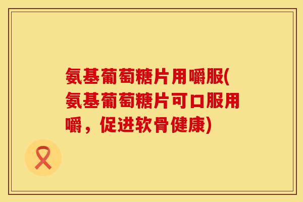 氨基葡萄糖片用嚼服(氨基葡萄糖片可口服用嚼,促进软骨健康) 氨基葡萄糖片用嚼服(氨基葡萄糖片可口服用嚼,促进软骨健康)