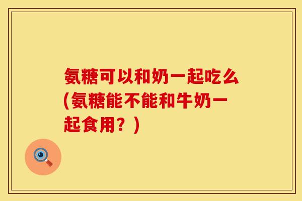 氨糖可以和奶一起吃么(氨糖能不能和牛奶一起食用？)