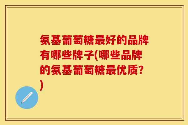 氨基葡萄糖好的品牌有哪些牌子(哪些品牌的氨基葡萄糖优质？)