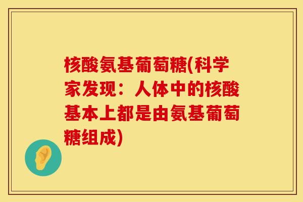 核酸氨基葡萄糖(科学家发现:人体中的核酸基本上都是由氨基葡萄糖组成) 核酸氨基葡萄糖(科学家发现:人体中的核酸基本上都是由氨基葡萄糖组成)