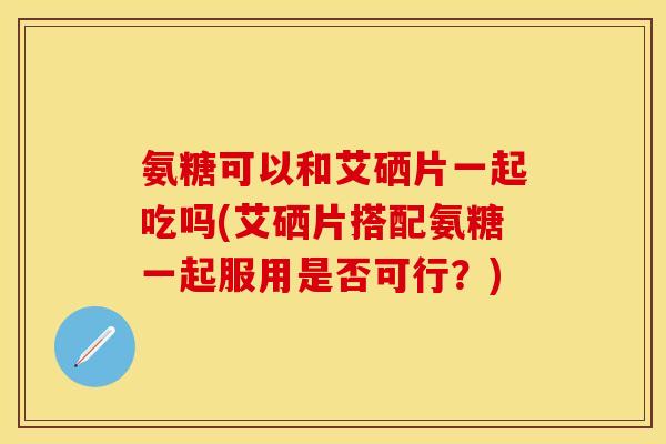 氨糖可以和艾硒片一起吃吗(艾硒片搭配氨糖一起服用是否可行？)