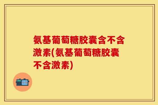 氨基葡萄糖胶囊含不含激素(氨基葡萄糖胶囊不含激素) 氨基葡萄糖胶囊含不含激素(氨基葡萄糖胶囊不含激素)
