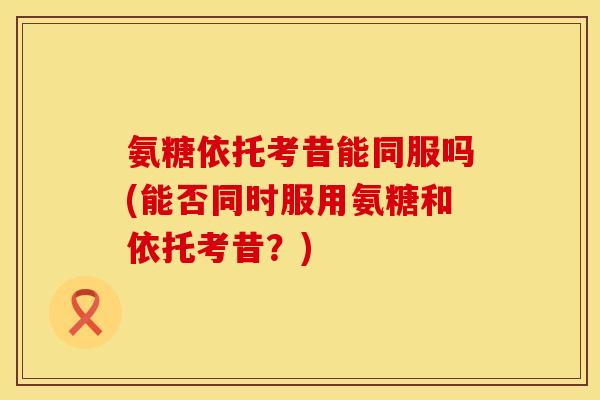 氨糖依托考昔能同服吗(能否同时服用氨糖和依托考昔?)