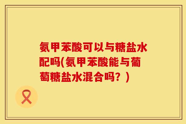 氨甲苯酸可以与糖盐水配吗(氨甲苯酸能与葡萄糖盐水混合吗?) 氨甲苯酸可以与糖盐水配吗(氨甲苯酸能与葡萄糖盐水混合吗?)