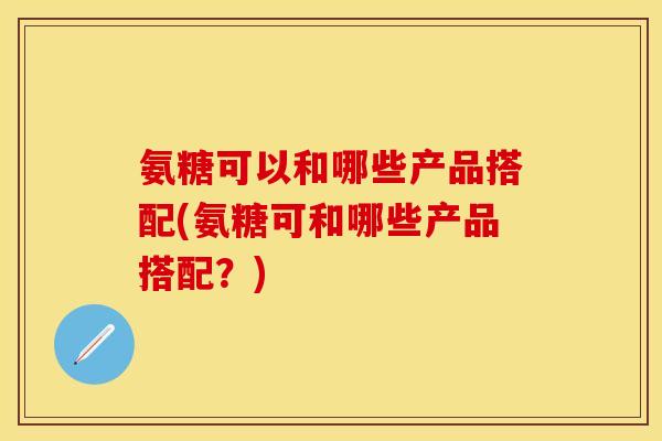 氨糖可以和哪些产品搭配(氨糖可和哪些产品搭配？)