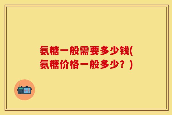 氨糖一般需要多少钱(氨糖价格一般多少?)