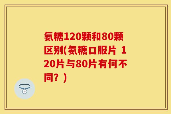 氨糖120颗和80颗区别(氨糖口服片 120片与80片有何不同？)