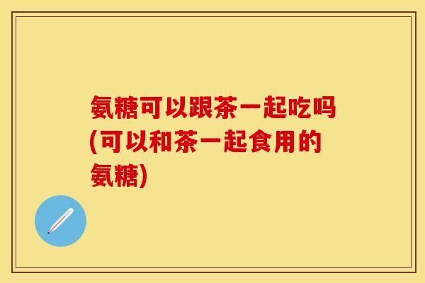 氨糖可以跟茶一起吃吗(可以和茶一起食用的氨糖)