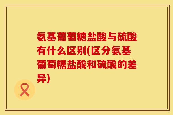 氨基葡萄糖盐酸与硫酸有什么区别(区分氨基葡萄糖盐酸和硫酸的差异)